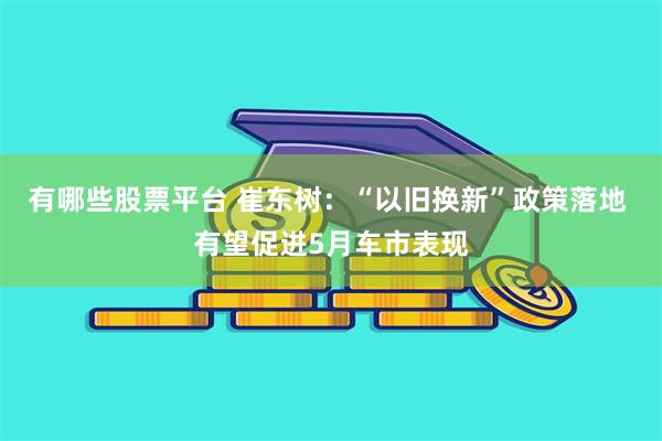 有哪些股票平台 崔东树：“以旧换新”政策落地 有望促进5月车市表现