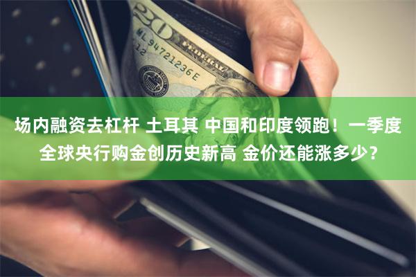 场内融资去杠杆 土耳其 中国和印度领跑！一季度全球央行购金创历史新高 金价还能涨多少？