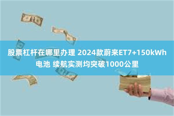 股票杠杆在哪里办理 2024款蔚来ET7+150kWh电池 续航实测均突破1000公里