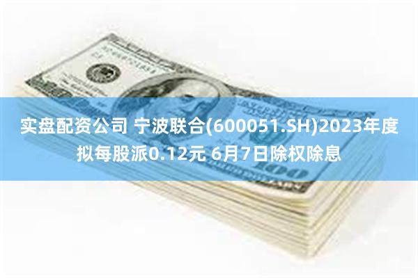 实盘配资公司 宁波联合(600051.SH)2023年度拟每股派0.12元 6月7日除权除息