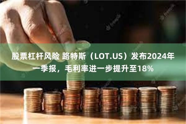 股票杠杆风险 路特斯（LOT.US）发布2024年一季报，毛利率进一步提升至18%