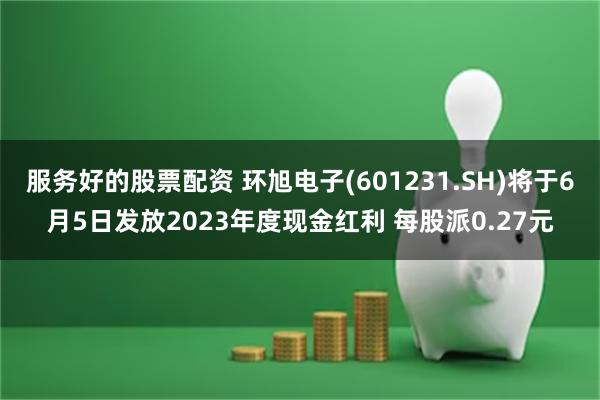 服务好的股票配资 环旭电子(601231.SH)将于6月5日发放2023年度现金红利 每股派0.27元