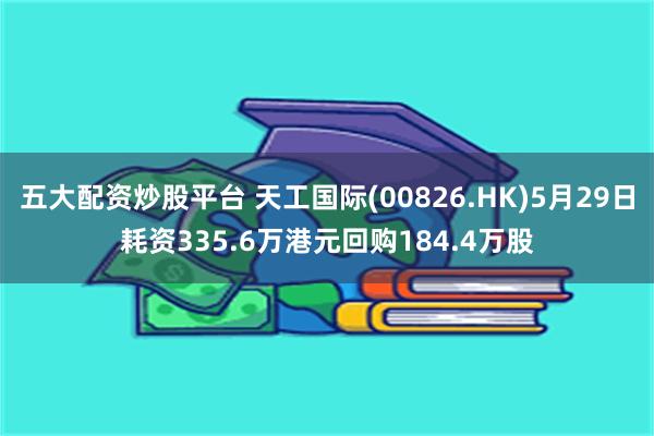 五大配资炒股平台 天工国际(00826.HK)5月29日耗资335.6万港元回购184.4万股