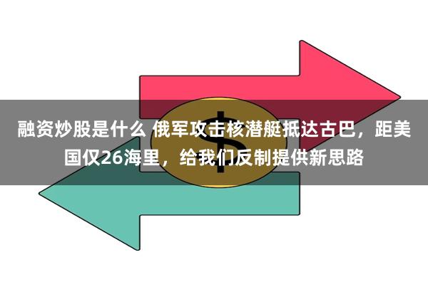 融资炒股是什么 俄军攻击核潜艇抵达古巴，距美国仅26海里，给我们反制提供新思路