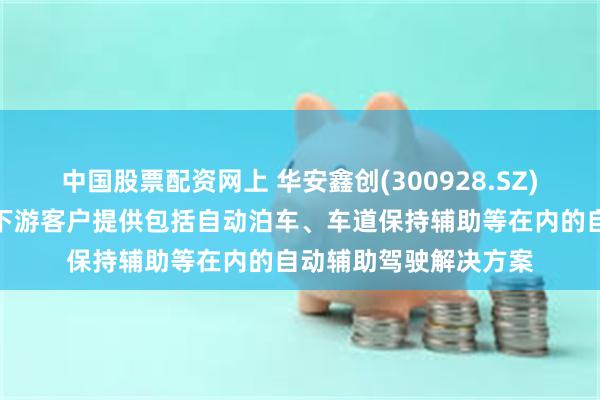 中国股票配资网上 华安鑫创(300928.SZ)：控股子公司主要向下游客户提供包括自动泊车、车道保持辅助等在内的自动辅助驾驶解决方案