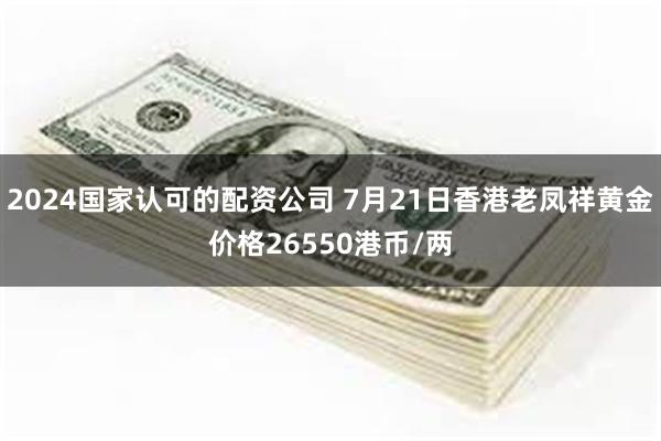 2024国家认可的配资公司 7月21日香港老凤祥黄金价格26550港币/两