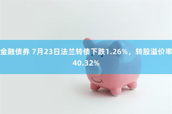 金融债券 7月23日法兰转债下跌1.26%，转股溢价率40.32%