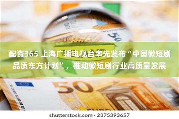 配资365 上海广播电视台率先发布“中国微短剧品质东方计划”，推动微短剧行业高质量发展