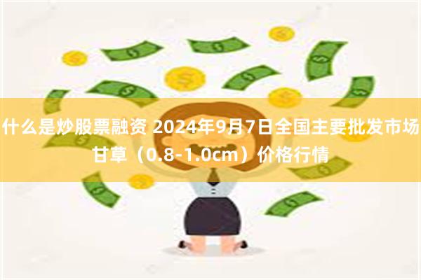 什么是炒股票融资 2024年9月7日全国主要批发市场甘草（0.8-1.0cm）价格行情