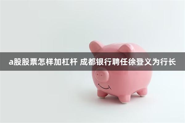 a股股票怎样加杠杆 成都银行聘任徐登义为行长