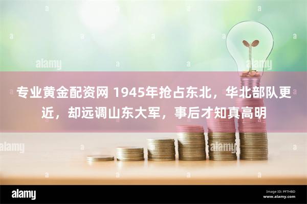 专业黄金配资网 1945年抢占东北，华北部队更近，却远调山东大军，事后才知真高明