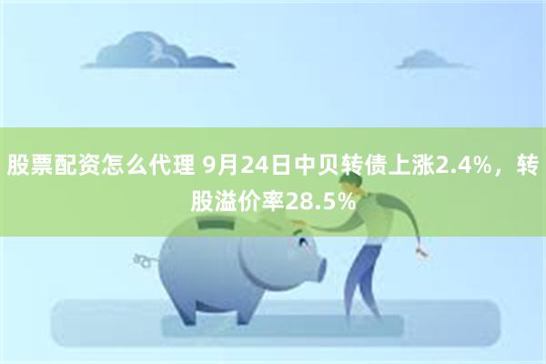 股票配资怎么代理 9月24日中贝转债上涨2.4%，转股溢价率28.5%