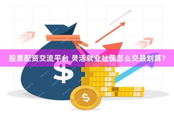 股票配资交流平台 灵活就业社保怎么交最划算？