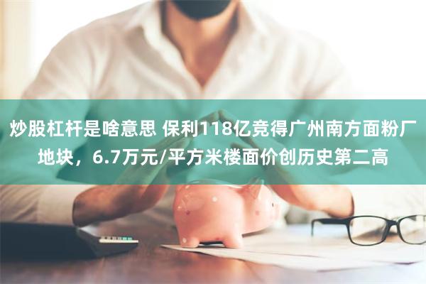 炒股杠杆是啥意思 保利118亿竞得广州南方面粉厂地块，6.7万元/平方米楼面价创历史第二高