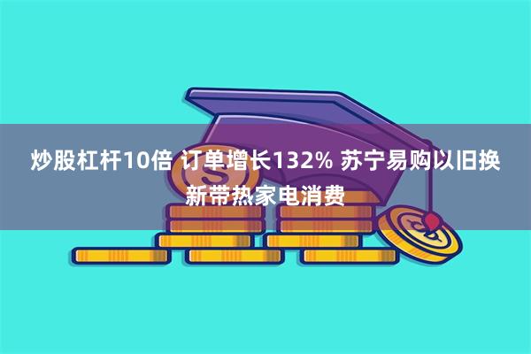 炒股杠杆10倍 订单增长132% 苏宁易购以旧换新带热家电消费