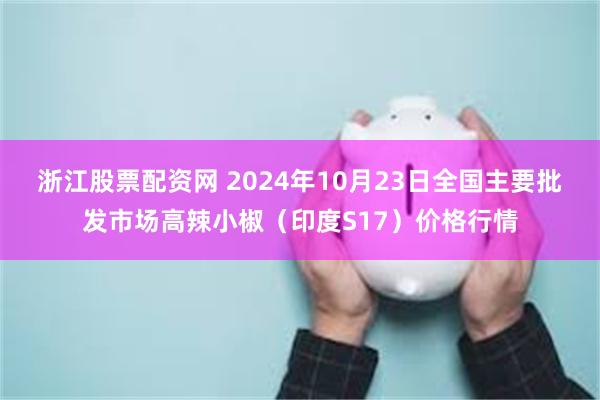 浙江股票配资网 2024年10月23日全国主要批发市场高辣小椒（印度S17）价格行情