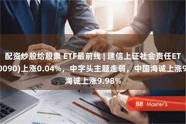 配资炒股给股票 ETF最前线 | 建信上证社会责任ETF(510090)上涨0.04%，中字头主题走弱，中国海诚上涨9.98%