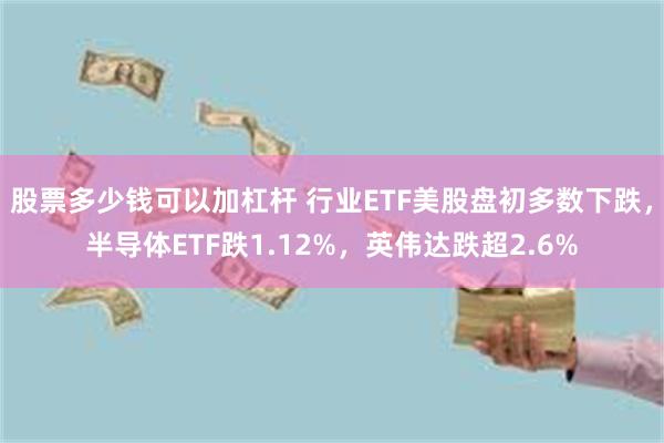 股票多少钱可以加杠杆 行业ETF美股盘初多数下跌，半导体ETF跌1.12%，英伟达跌超2.6%