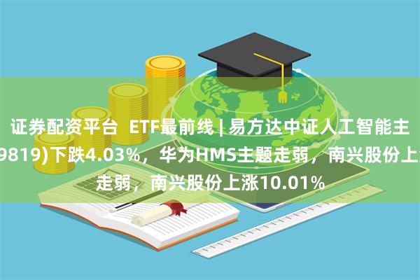 证券配资平台  ETF最前线 | 易方达中证人工智能主题ETF(159819)下跌4.03%，华为HMS主题走弱，南兴股份上涨10.01%