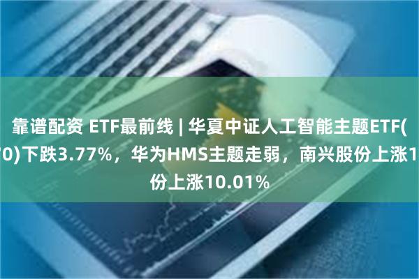 靠谱配资 ETF最前线 | 华夏中证人工智能主题ETF(515070)下跌3.77%，华为HMS主题走弱，南兴股份上涨10.01%