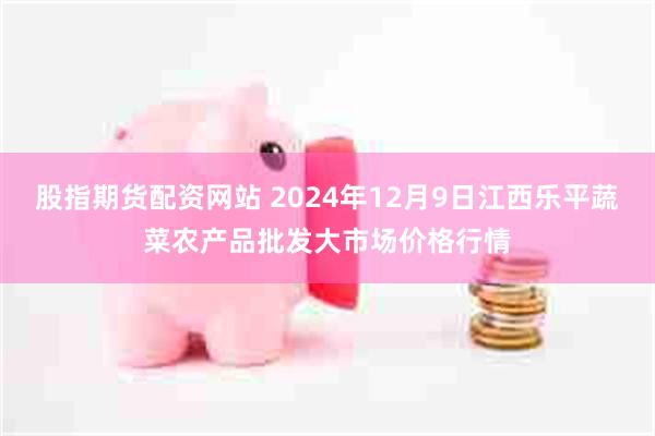 股指期货配资网站 2024年12月9日江西乐平蔬菜农产品批发大市场价格行情