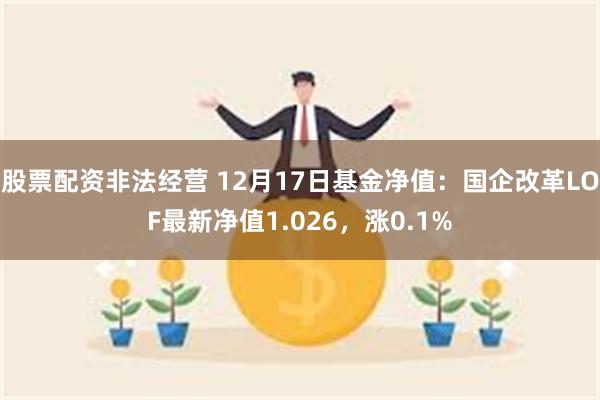 股票配资非法经营 12月17日基金净值：国企改革LOF最新净值1.026，涨0.1%