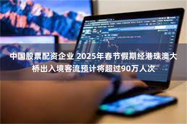 中国股票配资企业 2025年春节假期经港珠澳大桥出入境客流预计将超过90万人次