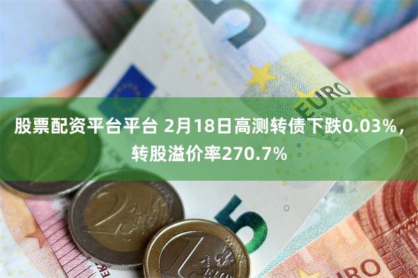 股票配资平台平台 2月18日高测转债下跌0.03%，转股溢价率270.7%