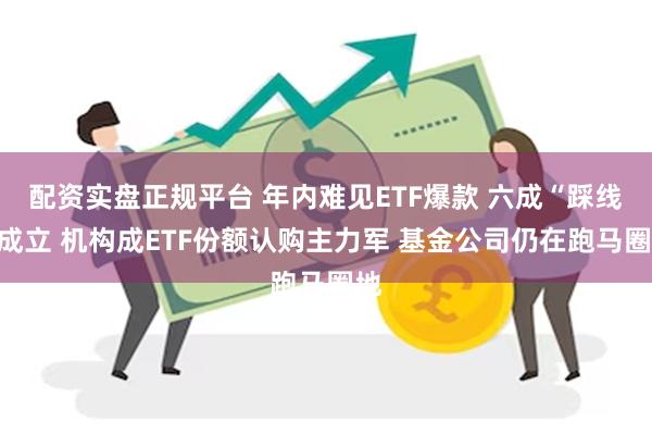 配资实盘正规平台 年内难见ETF爆款 六成“踩线”成立 机构成ETF份额认购主力军 基金公司仍在跑马圈地