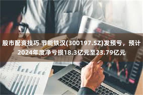 股市配资技巧 节能铁汉(300197.SZ)发预亏，预计2024年度净亏损18.3亿元至23.79亿元