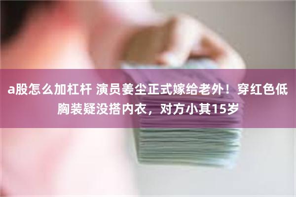 a股怎么加杠杆 演员姜尘正式嫁给老外！穿红色低胸装疑没搭内衣，对方小其15岁